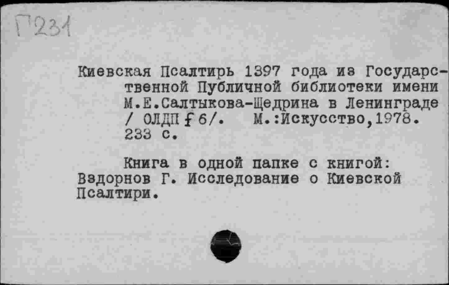 ﻿Киевская Псалтирь 1397 года ив Государе твенной Публичной библиотеки имени М.Е.Салтыкова-Щедрина в Ленинграде / ОЛДП £ б/. М. .’Искусство, 1978. 233 с.
Книга в одной папке с книгой: Вздорнов Г. Исследование о Киевской Псалтири.